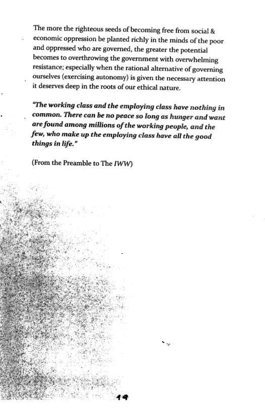‘The more the righteous seeds of becoming free from social &  ‘economic oppression be planted richly in the minds of the poor  and oppressed who are governed, the greater the potential  becomes to overthrowing the government with overwhelming  resistance; especially when the rational alternative of governing  ourselves (exercising autonomy) is given the necessary attention " it deserves deep in the roots of our ethical nature.  “The working class and the employing class have nothing in common. There can be no peace so long as hunger and want are found among millions of the working people, and the few, who make up the employing class have all the good things in lfe.  (From the Preamble to The IWW)  